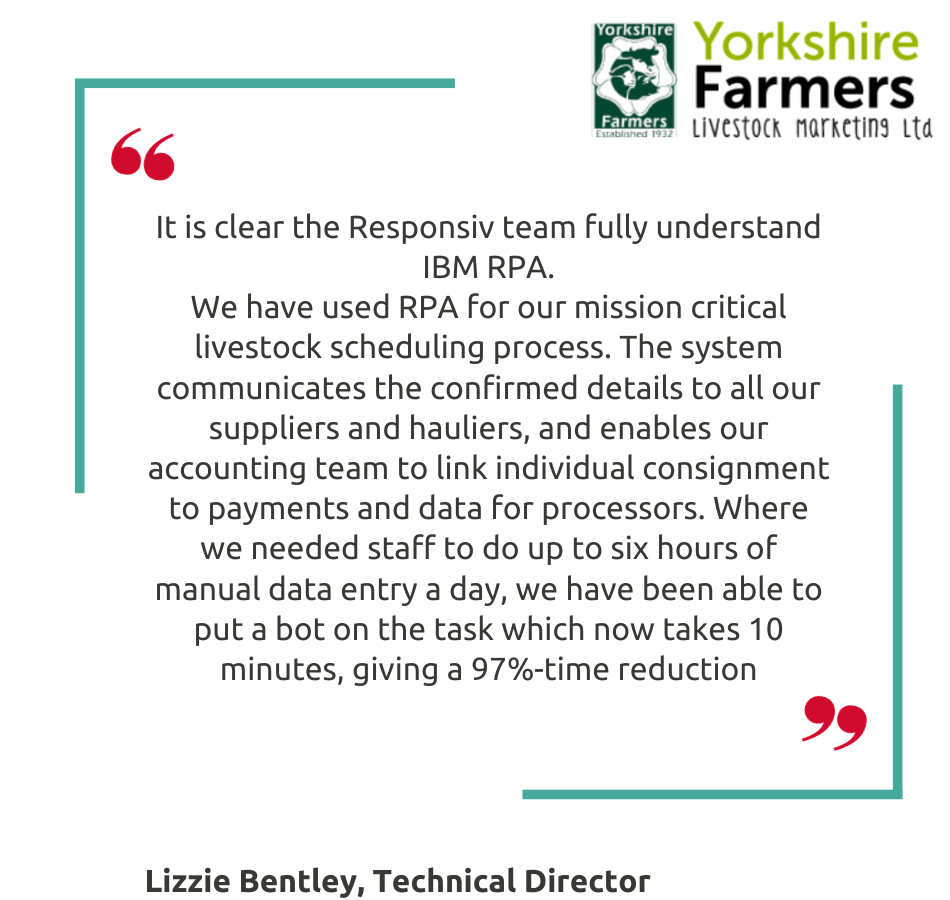It is clear the Responsiv team fully understand IBM RPA. We have used RPA for our mission critical livestock scheduling process. The system communicates the confirmed details to all our suppliers and hauliers, and enables our accounting team to link individual consignment to payments and data for processors. Where we needed staff to do up to six hours of manual data entry a day, we have been able to put a bot on the task which now takes 10 minutes, giving a 97%-time reduction