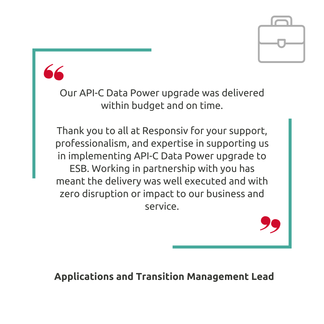 Our API-C Data Power upgrade was delivered within budget and on time.   Thank you to all at Responsiv for your support, professionalism, and expertise in supporting us in implementing API-C Data Power upgrade to ESB. Working in partnership with you has meant the delivery was well executed and with zero disruption or impact to our business and service.